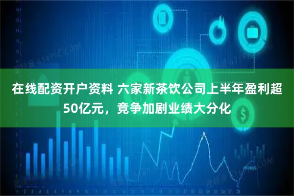 在线配资开户资料 六家新茶饮公司上半年盈利超50亿元，竞争加剧业绩大分化