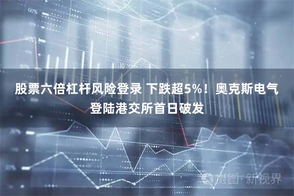 股票六倍杠杆风险登录 下跌超5%！奥克斯电气登陆港交所首日破发