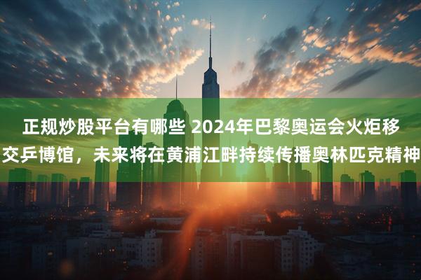 正规炒股平台有哪些 2024年巴黎奥运会火炬移交乒博馆，未来将在黄浦江畔持续传播奥林匹克精神