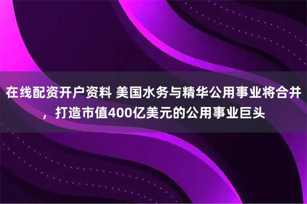 在线配资开户资料 美国水务与精华公用事业将合并，打造市值400亿美元的公用事业巨头