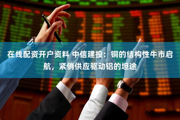 在线配资开户资料 中信建投：铜的结构性牛市启航，紧俏供应驱动铝的坦途