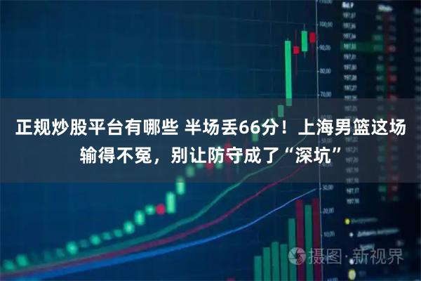 正规炒股平台有哪些 半场丢66分！上海男篮这场输得不冤，别让防守成了“深坑”