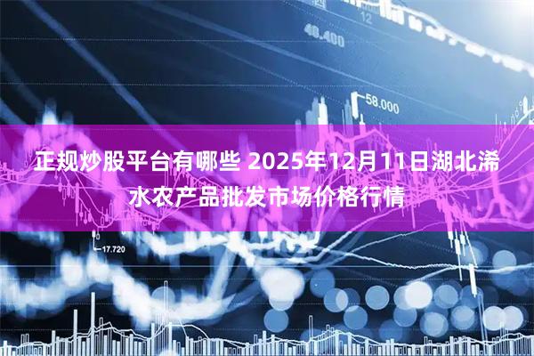 正规炒股平台有哪些 2025年12月11日湖北浠水农产品批发市场价格行情