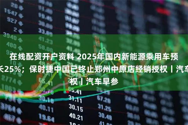 在线配资开户资料 2025年国内新能源乘用车预计增长25%；保时捷中国已终止郑州中原店经销授权丨汽车早参