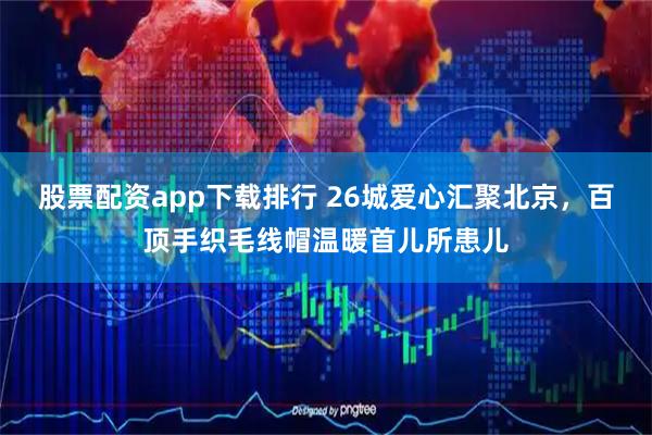 股票配资app下载排行 26城爱心汇聚北京，百顶手织毛线帽温暖首儿所患儿