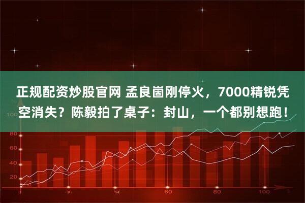正规配资炒股官网 孟良崮刚停火，7000精锐凭空消失？陈毅拍了桌子：封山，一个都别想跑！