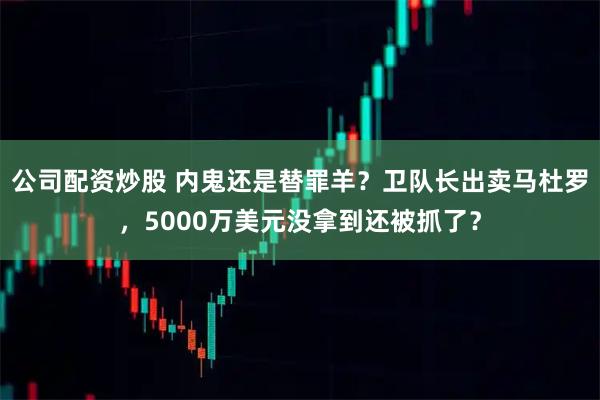 公司配资炒股 内鬼还是替罪羊？卫队长出卖马杜罗，5000万美元没拿到还被抓了？