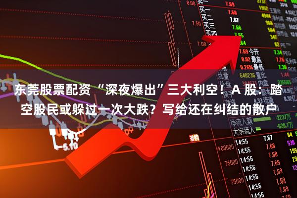 东莞股票配资 “深夜爆出”三大利空！A 股：踏空股民或躲过一次大跌？写给还在纠结的散户