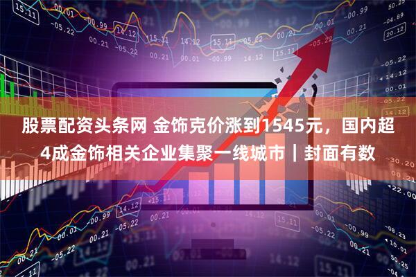股票配资头条网 金饰克价涨到1545元，国内超4成金饰相关企业集聚一线城市｜封面有数