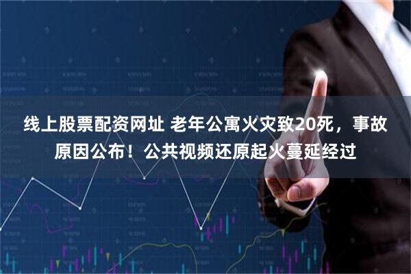 线上股票配资网址 老年公寓火灾致20死，事故原因公布！公共视频还原起火蔓延经过