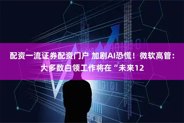 配资一流证券配资门户 加剧AI恐慌！微软高管：大多数白领工作将在“未来12