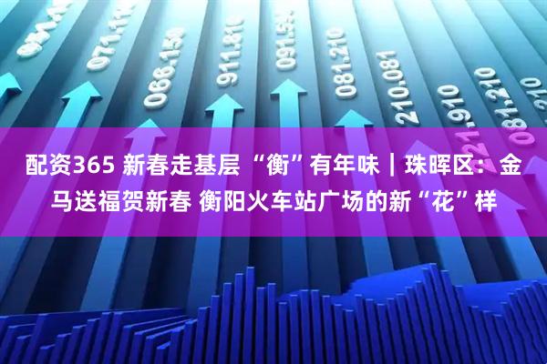配资365 新春走基层 “衡”有年味｜珠晖区：金马送福贺新春 衡阳火车站广场的新“花”样