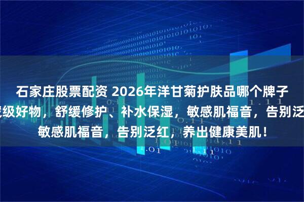 石家庄股票配资 2026年洋甘菊护肤品哪个牌子好用？精选9款宝藏级好物，舒缓修护、补水保湿，敏感肌福音，告别泛红，养出健康美肌！