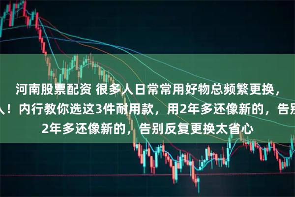 河南股票配资 很多人日常常用好物总频繁更换，既浪费钱又折腾人！内行教你选这3件耐用款，用2年多还像新的，告别反复更换太省心