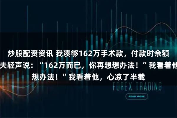 炒股配资资讯 我凑够162万手术款，付款时余额仅剩4块8，丈夫轻声说：“162万而已，你再想想办法！”我看着他，心凉了半截