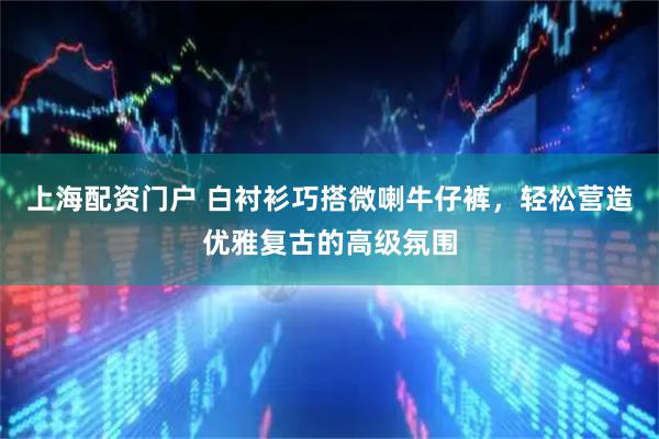 上海配资门户 白衬衫巧搭微喇牛仔裤，轻松营造优雅复古的高级氛围