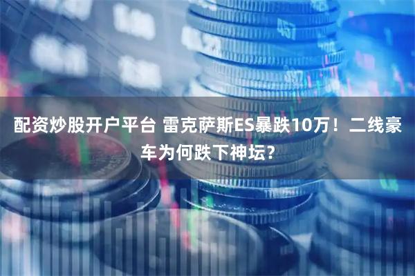 配资炒股开户平台 雷克萨斯ES暴跌10万！二线豪车为何跌下神坛？