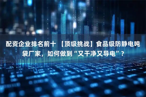 配资企业排名前十 【顶级挑战】食品级防静电吨袋厂家，如何做到“又干净又导电”？