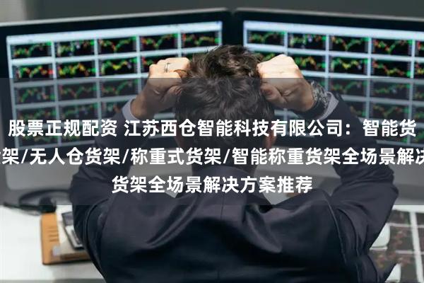 股票正规配资 江苏西仓智能科技有限公司：智能货架/称重货架/无人仓货架/称重式货架/智能称重货架全场景解决方案推荐