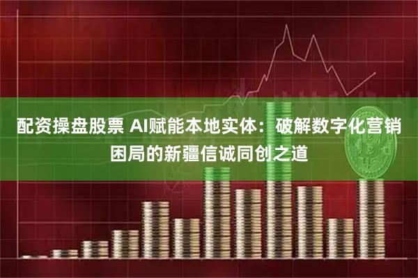 配资操盘股票 AI赋能本地实体：破解数字化营销困局的新疆信诚同创之道