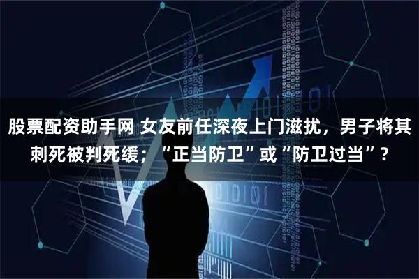 股票配资助手网 女友前任深夜上门滋扰，男子将其刺死被判死缓；“正当防卫”或“防卫过当”？