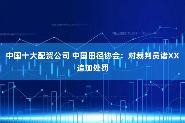 中国十大配资公司 中国田径协会：对裁判员诸XX追加处罚