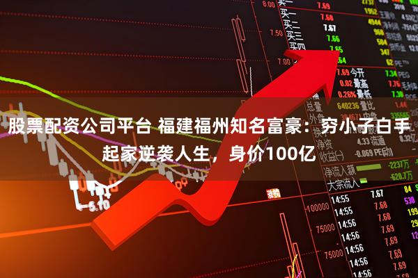 股票配资公司平台 福建福州知名富豪：穷小子白手起家逆袭人生，身价100亿
