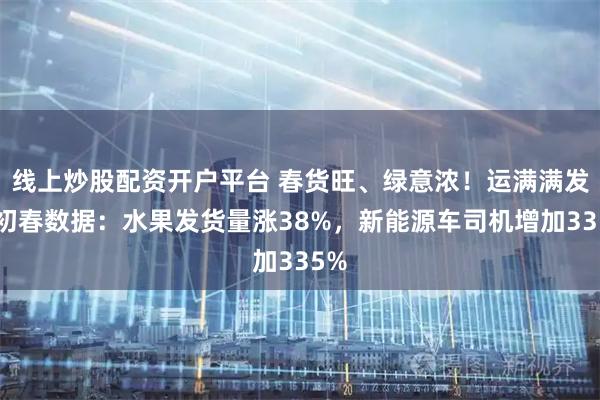 线上炒股配资开户平台 春货旺、绿意浓！运满满发布初春数据：水果发货量涨38%，新能源车司机增加335%