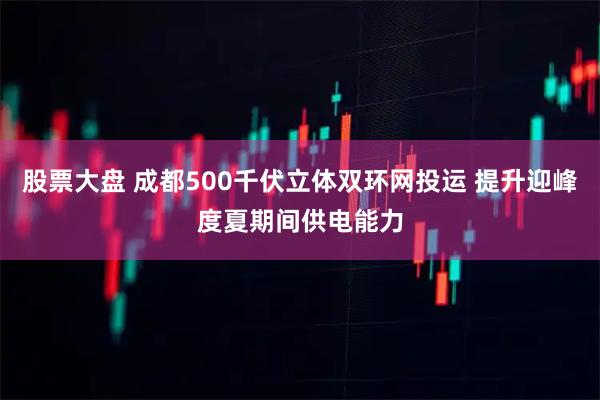 股票大盘 成都500千伏立体双环网投运 提升迎峰度夏期间供电能力