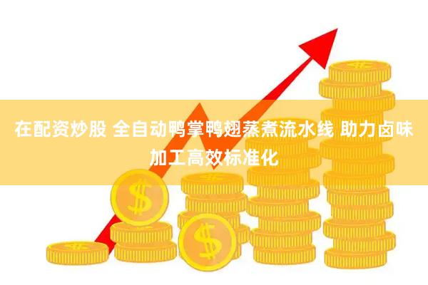 在配资炒股 全自动鸭掌鸭翅蒸煮流水线 助力卤味加工高效标准化