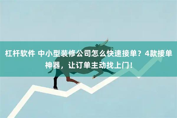 杠杆软件 中小型装修公司怎么快速接单？4款接单神器，让订单主动找上门！