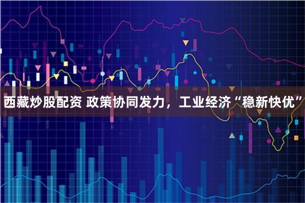 西藏炒股配资 政策协同发力，工业经济“稳新快优”