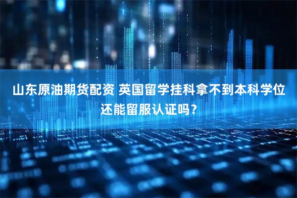 山东原油期货配资 英国留学挂科拿不到本科学位还能留服认证吗？