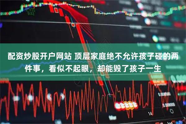 配资炒股开户网站 顶层家庭绝不允许孩子碰的两件事，看似不起眼，却能毁了孩子一生