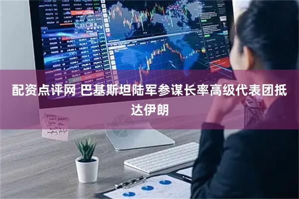 配资点评网 巴基斯坦陆军参谋长率高级代表团抵达伊朗